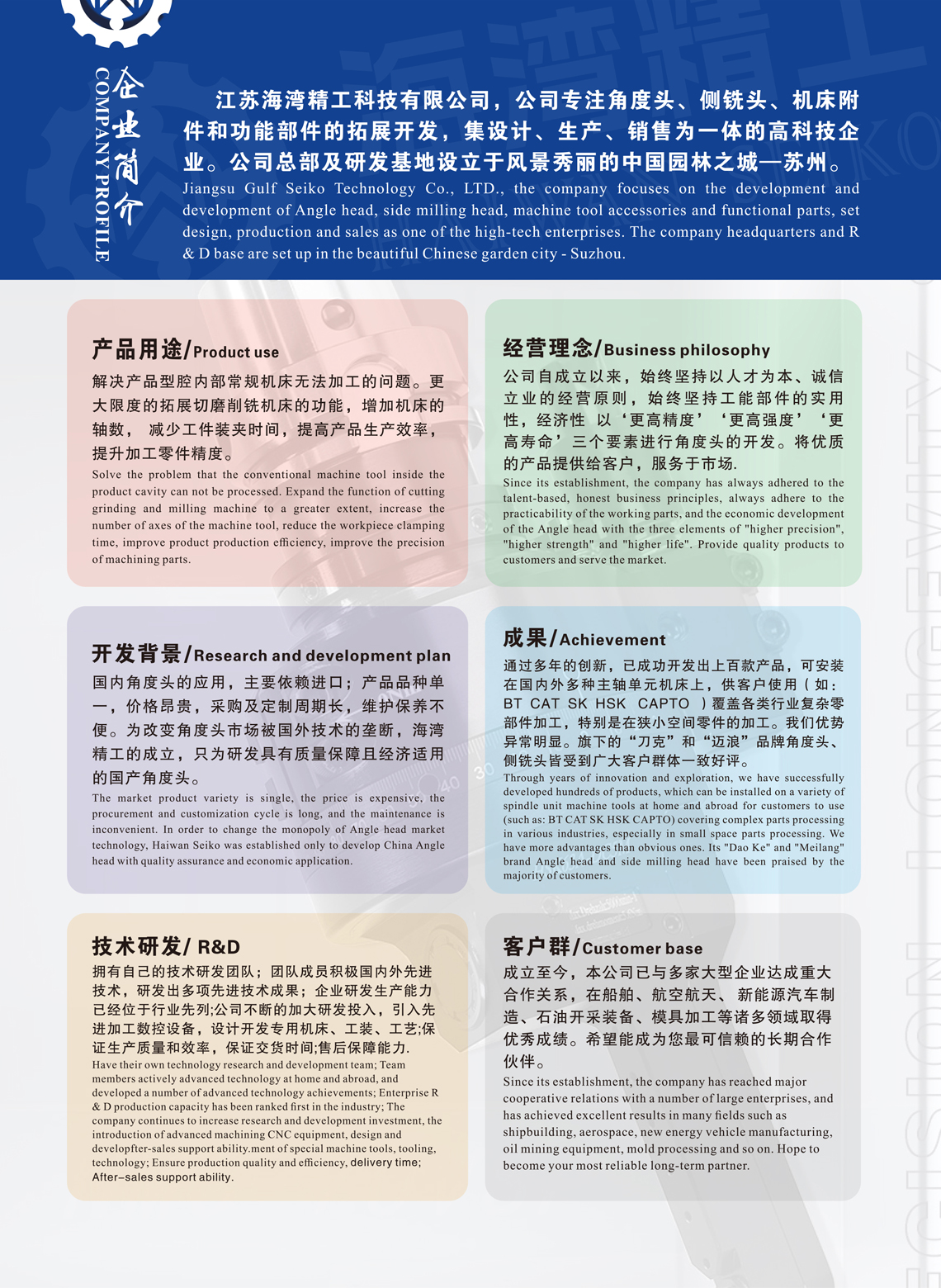 	江苏海湾精工科技有限公司，公司专注角度头、侧铣头、机床附件和功能部件的拓展开发，集设计、生产、销售为一体的高科技企业。公司总部及研发基地设立于风景秀丽的中国园林之城—苏州。  产品用途 我们产品的主要用途为，解决产品型腔内部常规机床无法加工的产品设计难点和加工痛点。加工机床配合角度头使用，更大限度的拓展了切削机床的功能，增加机床的轴数。 减少工件装夹时间，在提高生产效率同时，也进一步提升了被加工零件精度。     开发背景    目前国内角度头应用终端客户，主要依靠进口。产品品种单一，价格昂贵，采购及定制周期长，维护保养不便。无法满足国内企业生产和市场需求。为改变角度头市场长期被国外把控的现状，打破国外技术垄断。海湾精工的成立，只为研发生产具有质量保障，且经济适用的高品质国产角度头。     拓展开发 公司技术和研发实力雄厚，具有专属于自己的技术研发团队。团队成员积极吸收国内外先进技术经验，研发出多项先进技术成果。企业研发生产能力已经位于行业先列。公司不断的加大研发投入，揽进高新技术人才，引入先进加工数控设备，设计开发专用机床、工装、工艺。提高研发能力和生产能力，保证生产质量和效率，保证交货时间。实现了每一款产品发货前的检测，质量可控，也提高了产品的售后保障能力     经营理念 公司自成立以来，始终坚持以人才为本、诚信立业的经营原则，始终坚持工能部件的实用性，经济性 以‘更高精度’‘更高强度’‘更高寿命’三个要素进行角度头的开发。将优质的产品提供给客户，服务于市场。     成果 通过多年的创新摸索，已成功开发上百款产品，可安装在国内外多种主轴单元机床上，供客户使用（如：BT  CAT  SK  HSK   CAPTO  ）覆盖各类行业复杂零部件加工，特别是在狭小空间零件的加工。我们优势异于明显。旗下的“刀克”和“迈浪”品牌角度头、侧铣头皆受到广大客户群体一致好评。    客户群体 成立至今，本公司已与多家大型企业达成重大合作关系，在船舶、航空航天、 新能源汽车制造、石油开采装备、模具加工等诸多领域取得优秀成绩。希望能成为您最可信赖的长期合作伙伴。