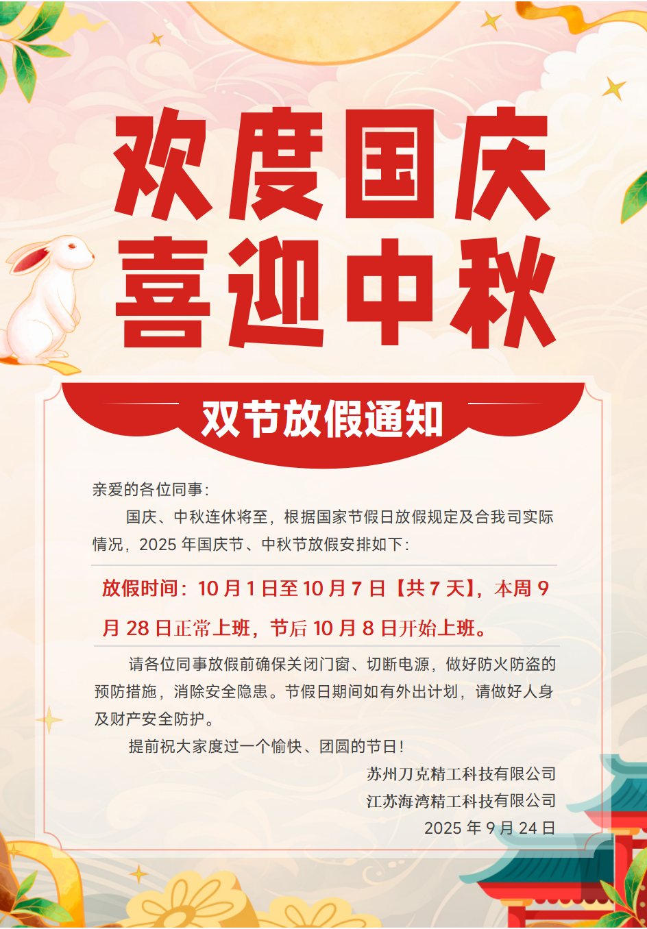 亲爱的各位同事：
国庆、中秋连休将至，根据国家节假日放假规定及合我司实际
情况，2025年国庆节、中秋节放假安排如下：
放假时间：10月1日至10月7日【共7天】，本周9
月28日正常上班，节后10月8日开始上班。
请各位同事放假前确保关闭门窗、切断电源，做好防火防盗的
预防措施，消除安全隐患。节假日期间如有外出计划，请做好人身
及财产安全防护。
提前祝大家度过一个愉快、团圆的节日！
苏州刀克精工科技有限公司
江苏海湾精工科技有限公司
2025年9月24日
